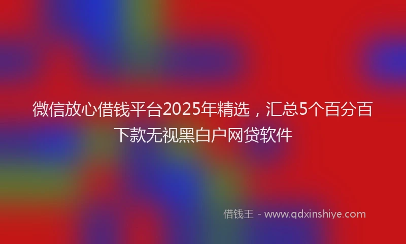 微信放心借钱平台2025年精选，汇总5个百分百下款无视黑白户网贷软件