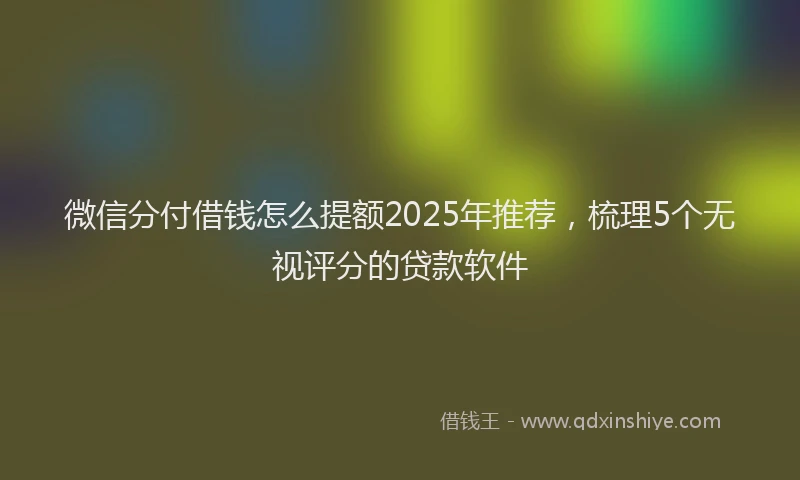 微信分付借钱怎么提额2025年推荐，梳理5个无视评分的贷款软件