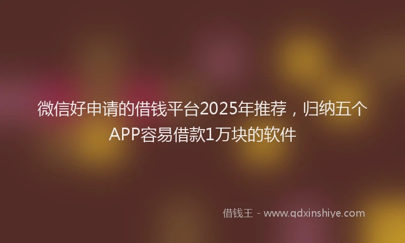 微信好申请的借钱平台2025年推荐，归纳五个APP容易借款1万块的软件