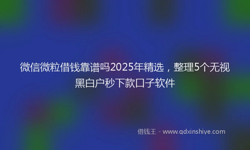 微信微粒借钱靠谱吗2025年精选，整理5个无视黑白户秒下款口子软件