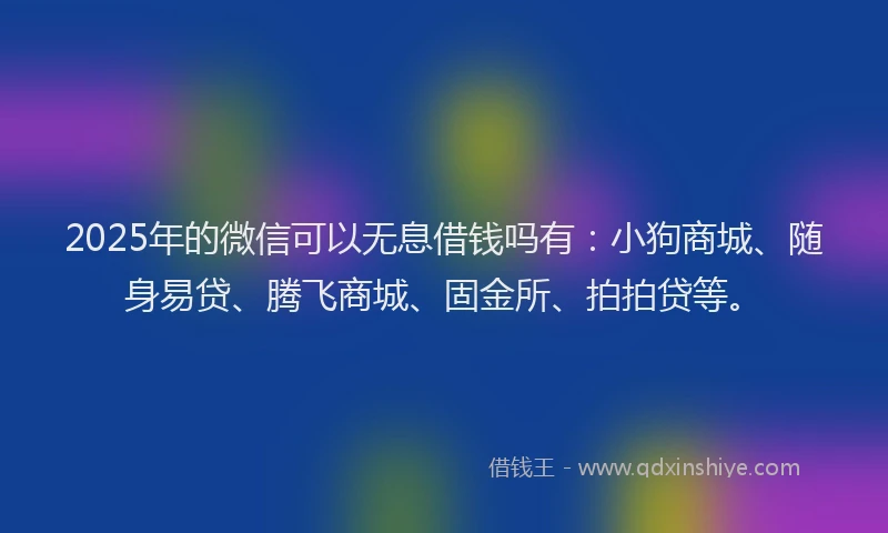 2025年的微信可以无息借钱吗有：小狗商城、随身易贷、腾飞商城、固金所、拍拍贷等。