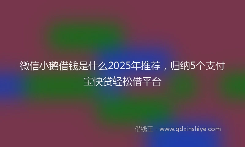 微信小鹅借钱是什么2025年推荐，归纳5个支付宝快贷轻松借平台