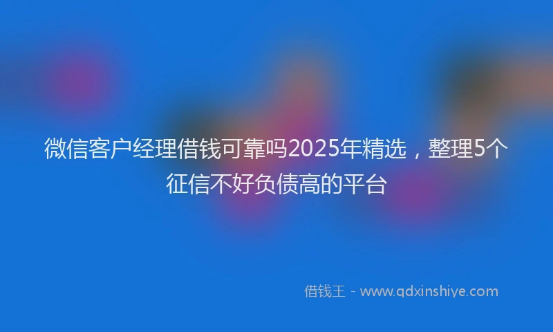 微信客户经理借钱可靠吗2025年精选，整理5个征信不好负债高的平台