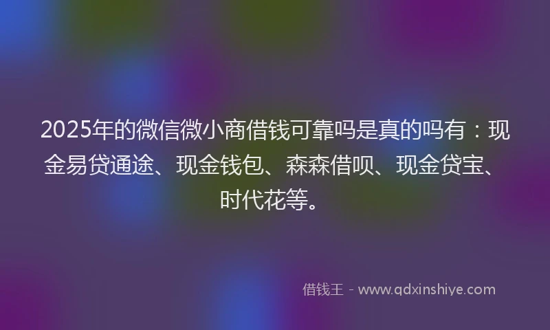 2025年的微信微小商借钱可靠吗是真的吗有：现金易贷通途、现金钱包、森森借呗、现金贷宝、时代花等。
