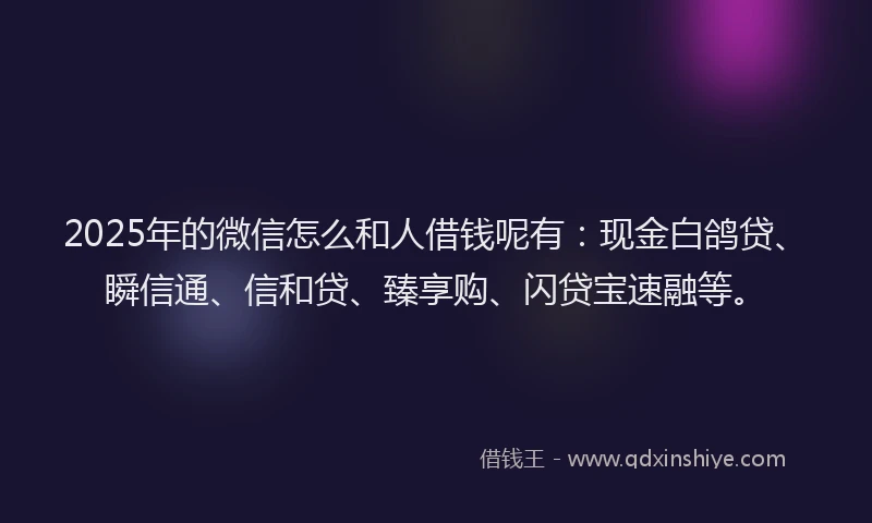 2025年的微信怎么和人借钱呢有：现金白鸽贷、瞬信通、信和贷、臻享购、闪贷宝速融等。