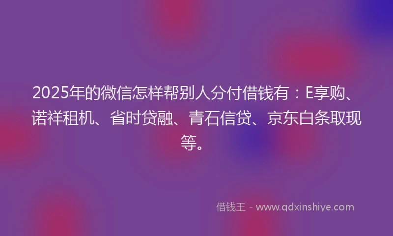 2025年的微信怎样帮别人分付借钱有：E享购、诺祥租机、省时贷融、青石信贷、京东白条取现等。