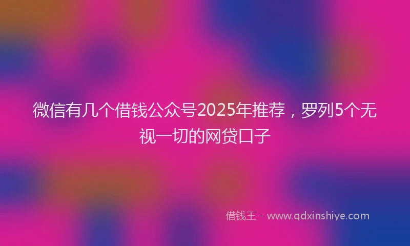 微信有几个借钱公众号2025年推荐，罗列5个无视一切的网贷口子