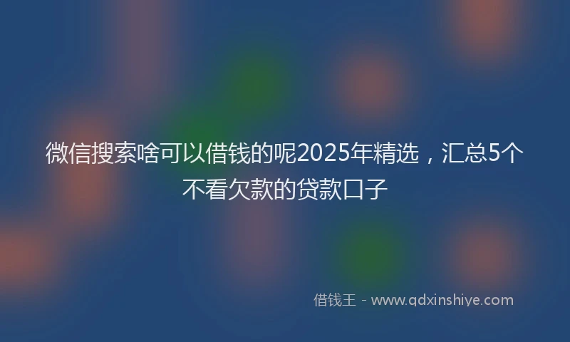 微信搜索啥可以借钱的呢2025年精选，汇总5个不看欠款的贷款口子