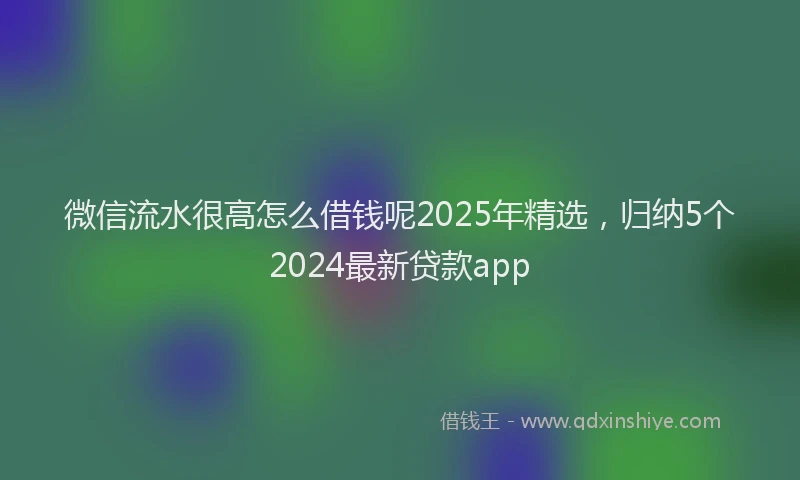 微信流水很高怎么借钱呢2025年精选，归纳5个2024最新贷款app