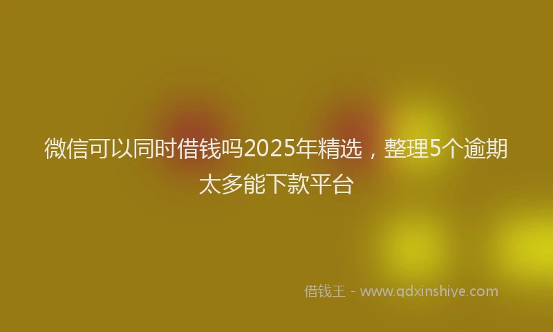 微信可以同时借钱吗2025年精选，整理5个逾期太多能下款平台