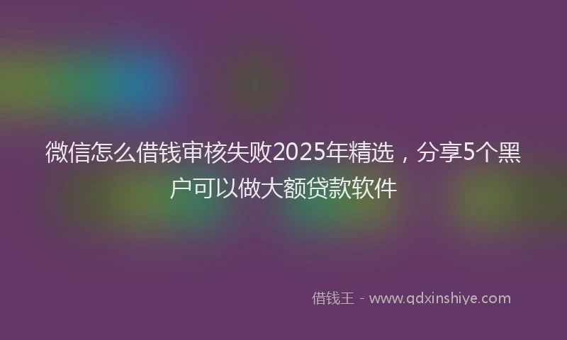 微信怎么借钱审核失败2025年精选，分享5个黑户可以做大额贷款软件