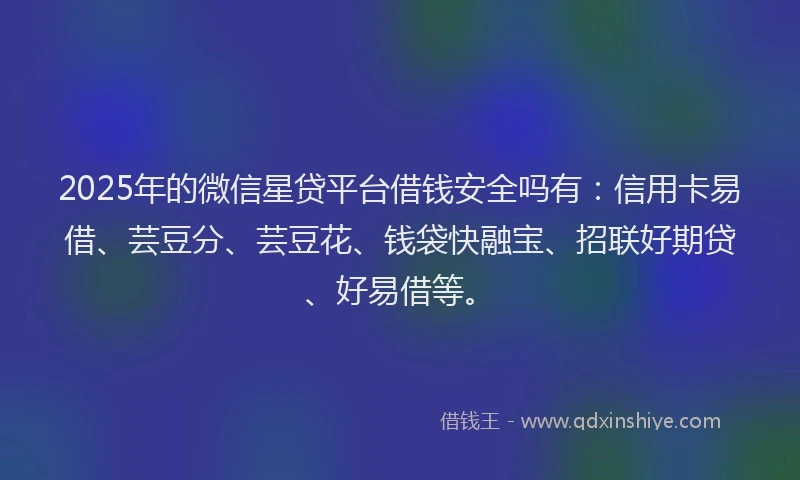 2025年的微信星贷平台借钱安全吗有：信用卡易借、芸豆分、芸豆花、钱袋快融宝、招联好期贷、好易借等。