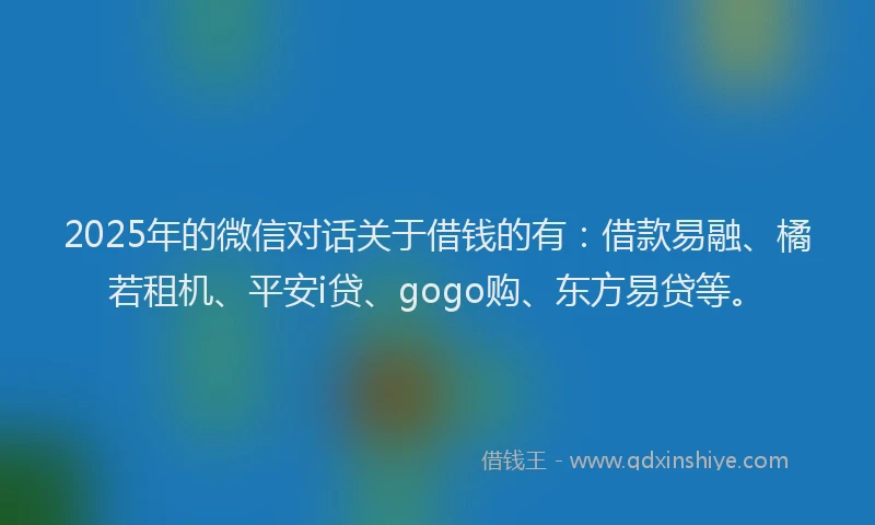 2025年的微信对话关于借钱的有：借款易融、橘若租机、平安i贷、gogo购、东方易贷等。