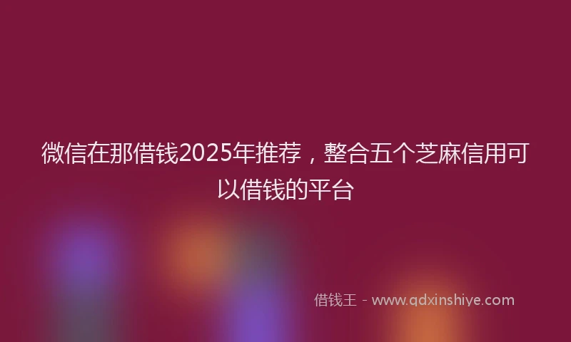微信在那借钱2025年推荐，整合五个芝麻信用可以借钱的平台