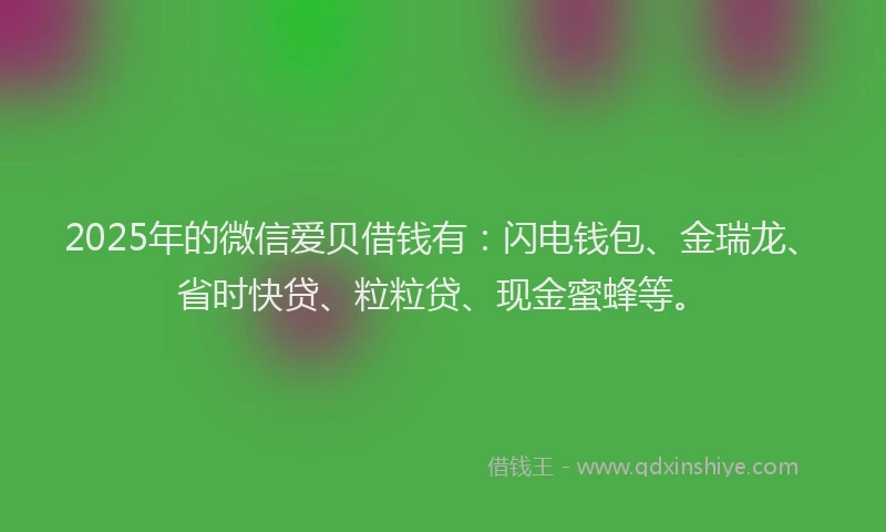 2025年的微信爱贝借钱有：闪电钱包、金瑞龙、省时快贷、粒粒贷、现金蜜蜂等。