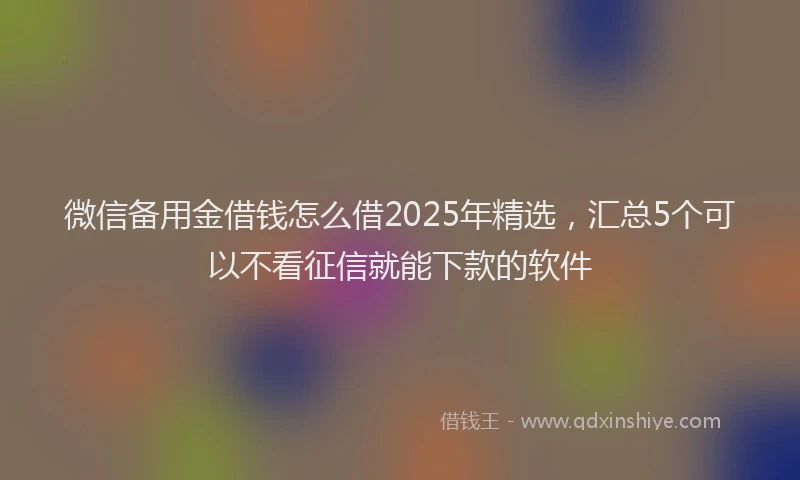 微信备用金借钱怎么借2025年精选，汇总5个可以不看征信就能下款的软件