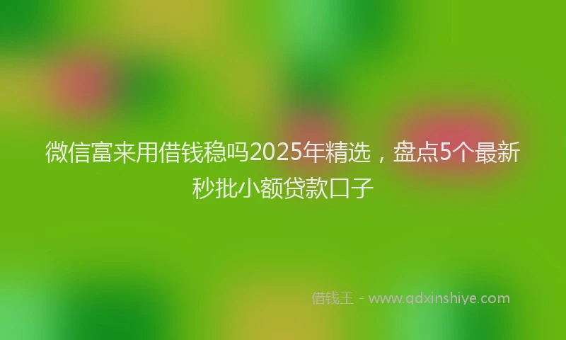 微信富来用借钱稳吗2025年精选，盘点5个最新秒批小额贷款口子