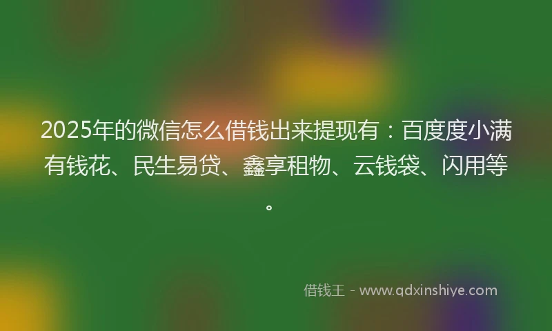 2025年的微信怎么借钱出来提现有：百度度小满有钱花、民生易贷、鑫享租物、云钱袋、闪用等。