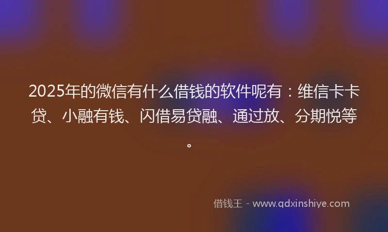 2025年的微信有什么借钱的软件呢有：维信卡卡贷、小融有钱、闪借易贷融、通过放、分期悦等。