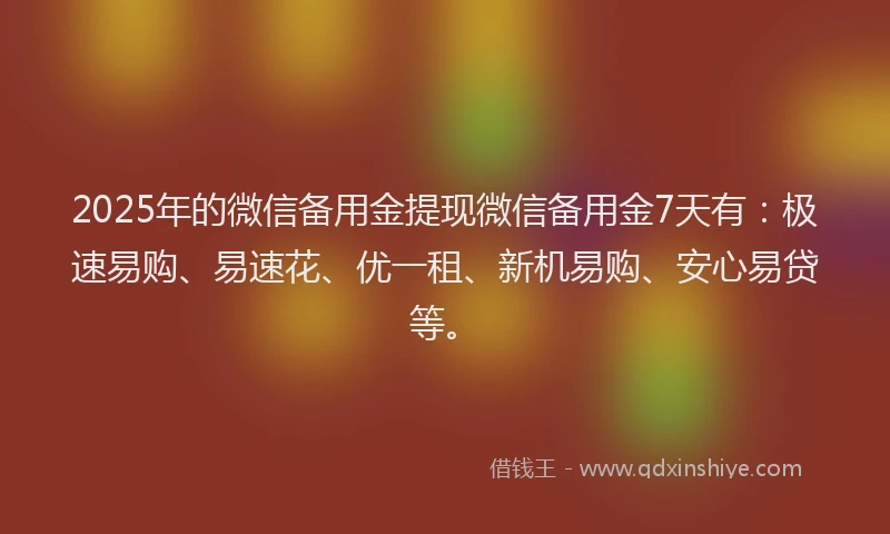 2025年的微信备用金提现微信备用金7天有：极速易购、易速花、优一租、新机易购、安心易贷等。