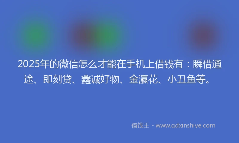 2025年的微信怎么才能在手机上借钱有：瞬借通途、即刻贷、鑫诚好物、金瀛花、小丑鱼等。