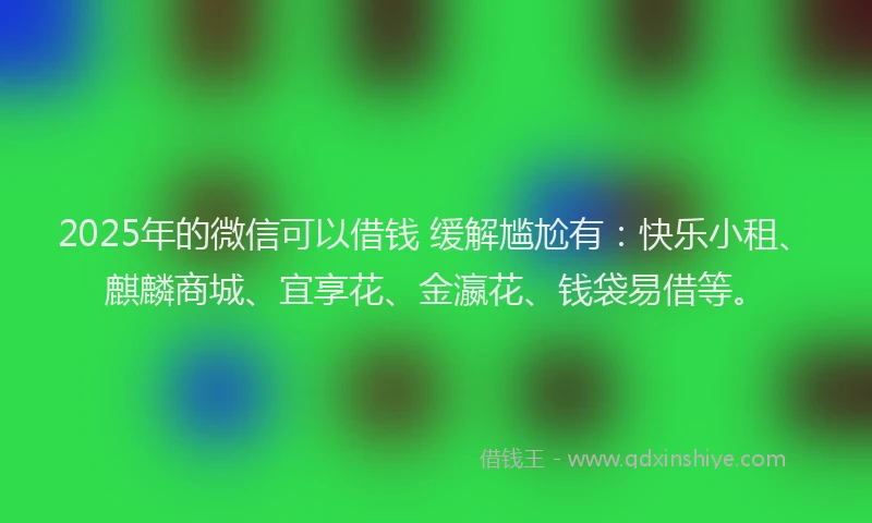 2025年的微信可以借钱 缓解尴尬有：快乐小租、麒麟商城、宜享花、金瀛花、钱袋易借等。