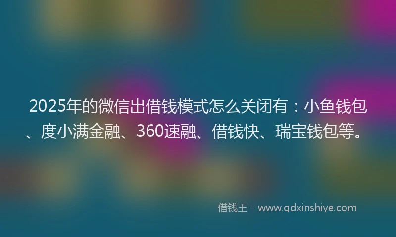 2025年的微信出借钱模式怎么关闭有：小鱼钱包、度小满金融、360速融、借钱快、瑞宝钱包等。