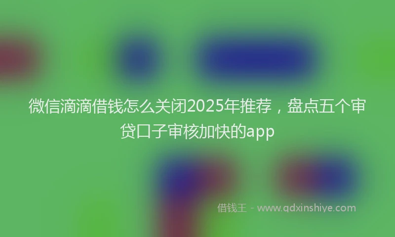 微信滴滴借钱怎么关闭2025年推荐，盘点五个审贷口子审核加快的app