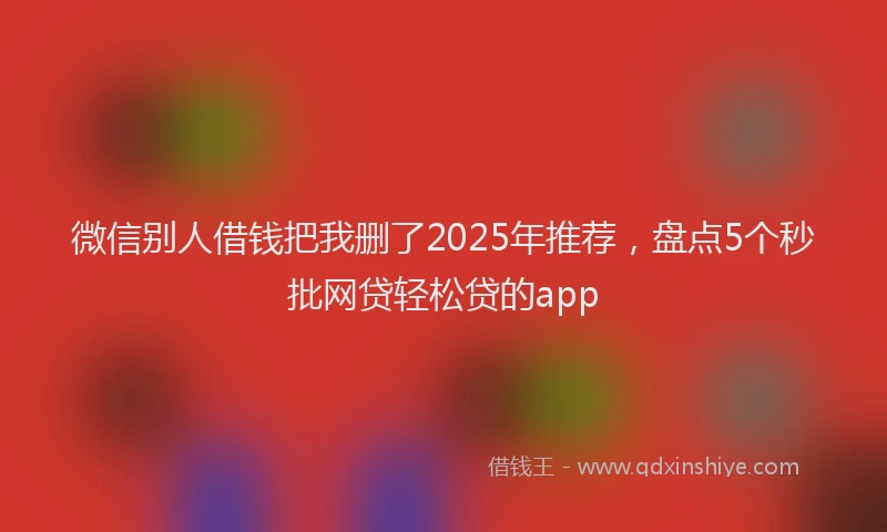 微信别人借钱把我删了2025年推荐，盘点5个秒批网贷轻松贷的app