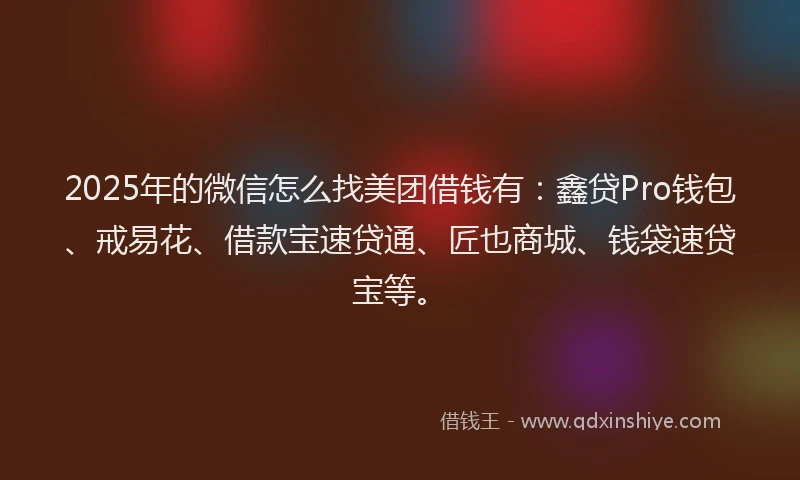 2025年的微信怎么找美团借钱有：鑫贷Pro钱包、戒易花、借款宝速贷通、匠也商城、钱袋速贷宝等。