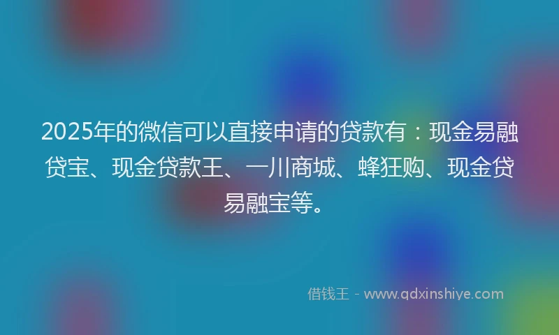 2025年的微信可以直接申请的贷款有：现金易融贷宝、现金贷款王、一川商城、蜂狂购、现金贷易融宝等。