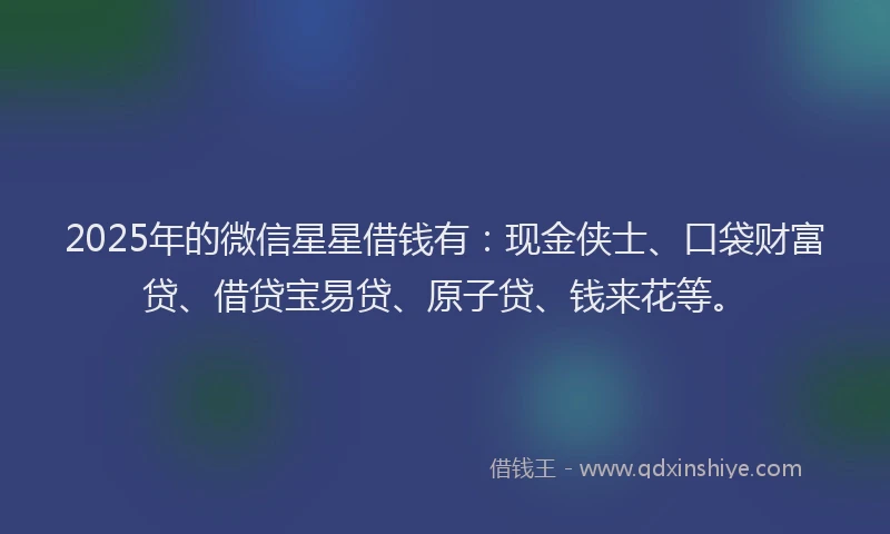 2025年的微信星星借钱有：现金侠士、口袋财富贷、借贷宝易贷、原子贷、钱来花等。