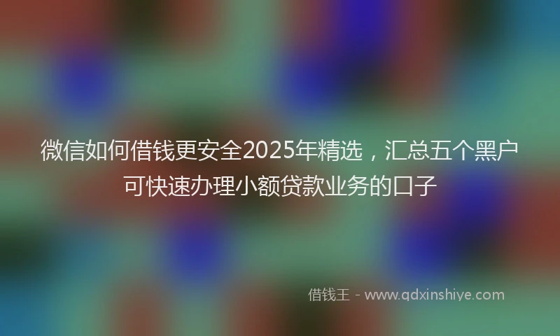 微信如何借钱更安全2025年精选，汇总五个黑户可快速办理小额贷款业务的口子