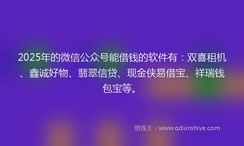 2025年的微信公众号能借钱的软件有：双喜租机、鑫诚好物、翡翠信贷、现金侠易借宝、祥瑞钱包宝等。