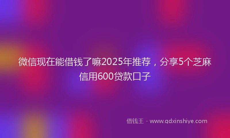 微信现在能借钱了嘛2025年推荐，分享5个芝麻信用600贷款口子