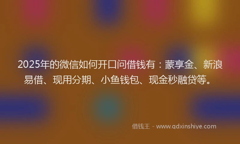 2025年的微信如何开口问借钱有：蒙享金、新浪易借、现用分期、小鱼钱包、现金秒融贷等。