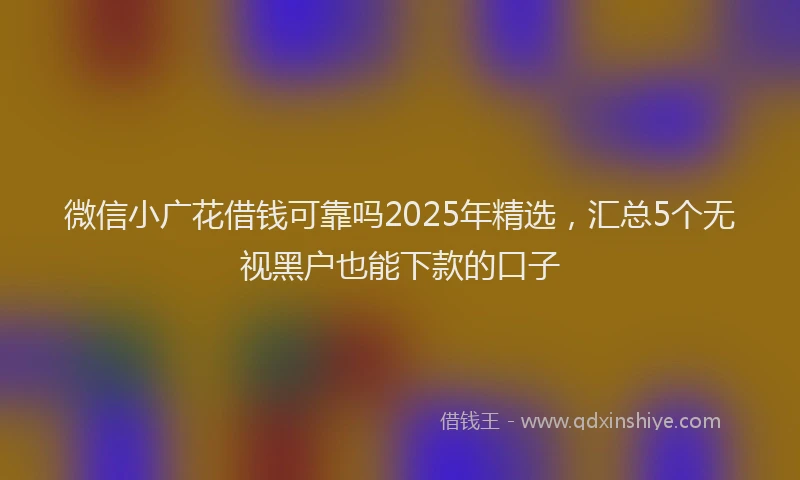 微信小广花借钱可靠吗2025年精选，汇总5个无视黑户也能下款的口子
