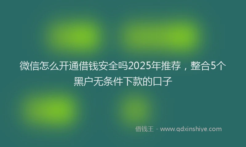 微信怎么开通借钱安全吗2025年推荐，整合5个黑户无条件下款的口子