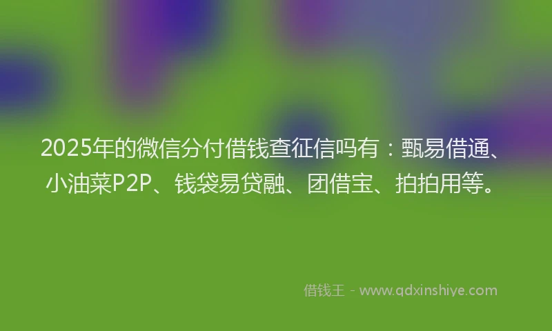 2025年的微信分付借钱查征信吗有：甄易借通、小油菜P2P、钱袋易贷融、团借宝、拍拍用等。