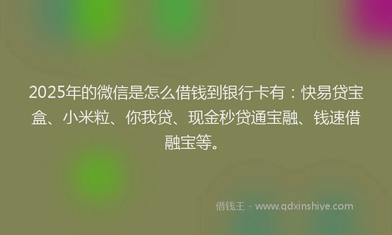 2025年的微信是怎么借钱到银行卡有：快易贷宝盒、小米粒、你我贷、现金秒贷通宝融、钱速借融宝等。