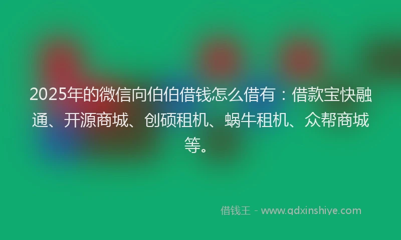 2025年的微信向伯伯借钱怎么借有：借款宝快融通、开源商城、创硕租机、蜗牛租机、众帮商城等。