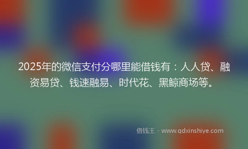 2025年的微信支付分哪里能借钱有：人人贷、融资易贷、钱速融易、时代花、黑鲸商场等。