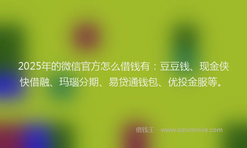 2025年的微信官方怎么借钱有：豆豆钱、现金侠快借融、玛瑙分期、易贷通钱包、优投金服等。