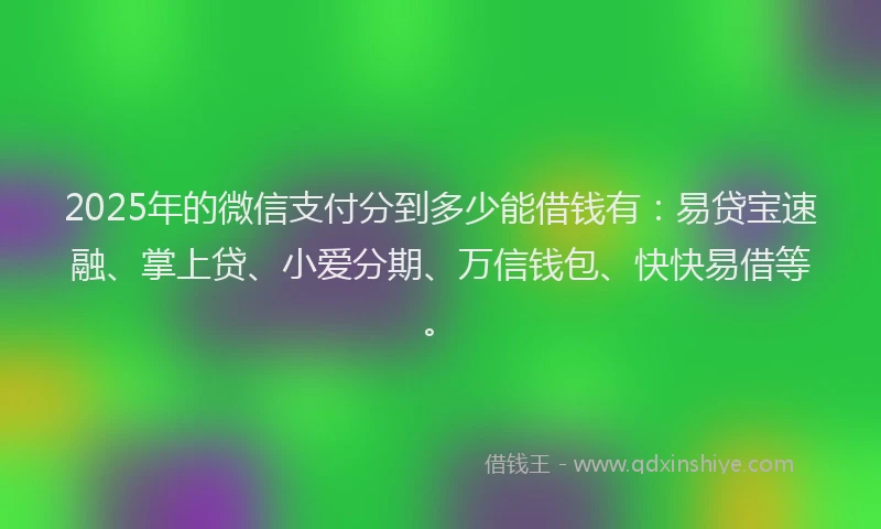 2025年的微信支付分到多少能借钱有：易贷宝速融、掌上贷、小爱分期、万信钱包、快快易借等。