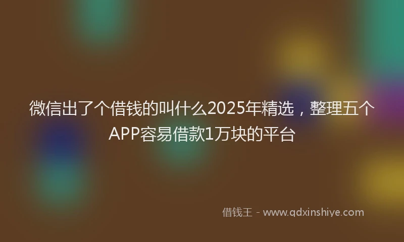 微信出了个借钱的叫什么2025年精选，整理五个APP容易借款1万块的平台