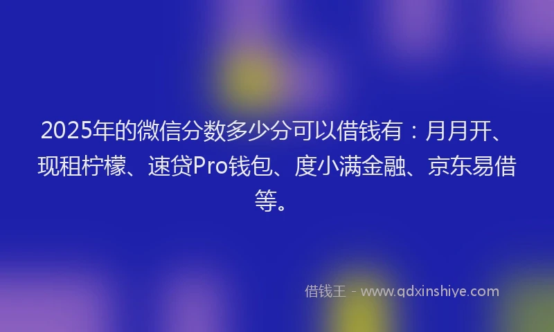 2025年的微信分数多少分可以借钱有：月月开、现租柠檬、速贷Pro钱包、度小满金融、京东易借等。