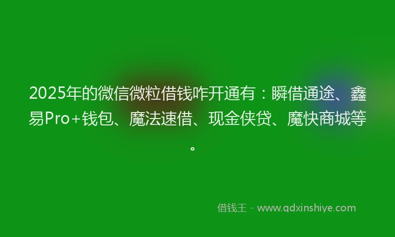 2025年的微信微粒借钱咋开通有：瞬借通途、鑫易Pro+钱包、魔法速借、现金侠贷、魔快商城等。