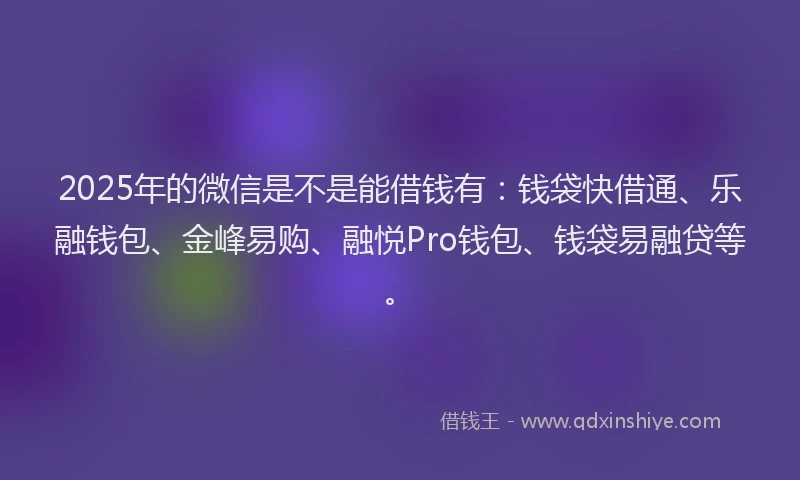 2025年的微信是不是能借钱有：钱袋快借通、乐融钱包、金峰易购、融悦Pro钱包、钱袋易融贷等。