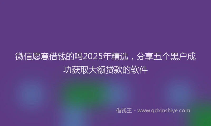 微信愿意借钱的吗2025年精选，分享五个黑户成功获取大额贷款的软件