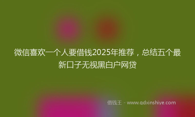 微信喜欢一个人要借钱2025年推荐，总结五个最新口子无视黑白户网贷